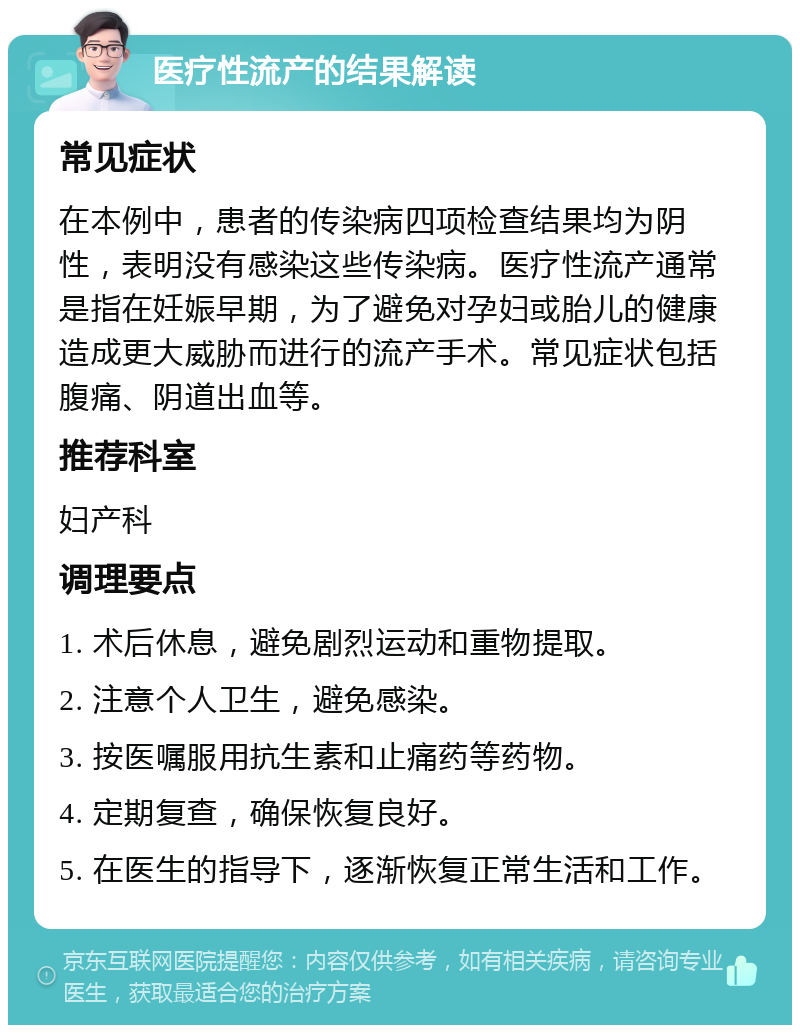 医疗性流产的结果解读 常见症状 在本例中，患者的传染病四项检查结果均为阴性，表明没有感染这些传染病。医疗性流产通常是指在妊娠早期，为了避免对孕妇或胎儿的健康造成更大威胁而进行的流产手术。常见症状包括腹痛、阴道出血等。 推荐科室 妇产科 调理要点 1. 术后休息，避免剧烈运动和重物提取。 2. 注意个人卫生，避免感染。 3. 按医嘱服用抗生素和止痛药等药物。 4. 定期复查，确保恢复良好。 5. 在医生的指导下，逐渐恢复正常生活和工作。