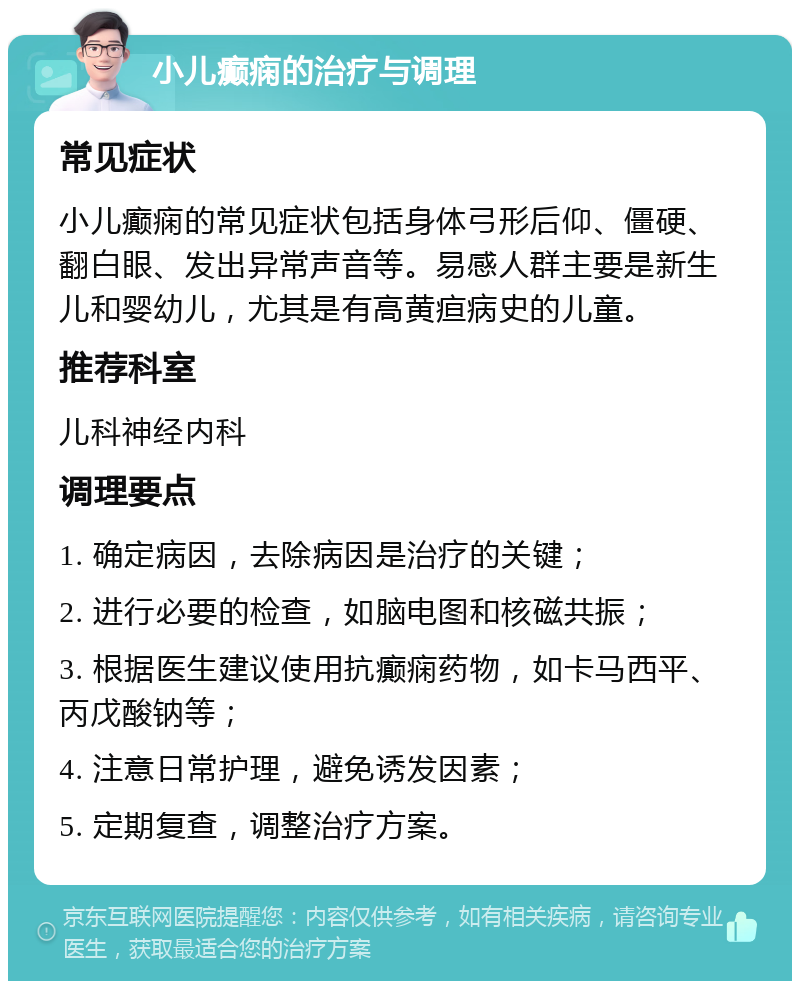 小儿癫痫的治疗与调理 常见症状 小儿癫痫的常见症状包括身体弓形后仰、僵硬、翻白眼、发出异常声音等。易感人群主要是新生儿和婴幼儿，尤其是有高黄疸病史的儿童。 推荐科室 儿科神经内科 调理要点 1. 确定病因，去除病因是治疗的关键； 2. 进行必要的检查，如脑电图和核磁共振； 3. 根据医生建议使用抗癫痫药物，如卡马西平、丙戊酸钠等； 4. 注意日常护理，避免诱发因素； 5. 定期复查，调整治疗方案。