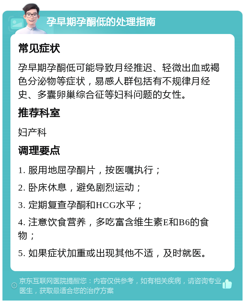 孕早期孕酮低的处理指南 常见症状 孕早期孕酮低可能导致月经推迟、轻微出血或褐色分泌物等症状，易感人群包括有不规律月经史、多囊卵巢综合征等妇科问题的女性。 推荐科室 妇产科 调理要点 1. 服用地屈孕酮片，按医嘱执行； 2. 卧床休息，避免剧烈运动； 3. 定期复查孕酮和HCG水平； 4. 注意饮食营养，多吃富含维生素E和B6的食物； 5. 如果症状加重或出现其他不适，及时就医。