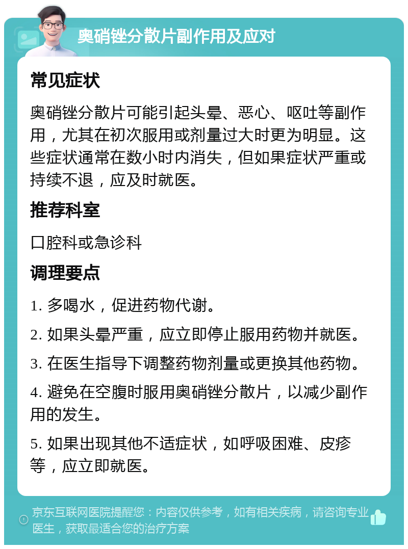 奥硝锉分散片副作用及应对 常见症状 奥硝锉分散片可能引起头晕、恶心、呕吐等副作用，尤其在初次服用或剂量过大时更为明显。这些症状通常在数小时内消失，但如果症状严重或持续不退，应及时就医。 推荐科室 口腔科或急诊科 调理要点 1. 多喝水，促进药物代谢。 2. 如果头晕严重，应立即停止服用药物并就医。 3. 在医生指导下调整药物剂量或更换其他药物。 4. 避免在空腹时服用奥硝锉分散片，以减少副作用的发生。 5. 如果出现其他不适症状，如呼吸困难、皮疹等，应立即就医。