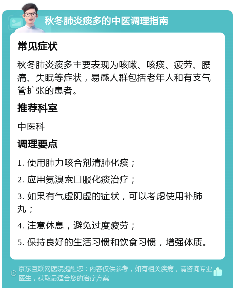 秋冬肺炎痰多的中医调理指南 常见症状 秋冬肺炎痰多主要表现为咳嗽、咳痰、疲劳、腰痛、失眠等症状，易感人群包括老年人和有支气管扩张的患者。 推荐科室 中医科 调理要点 1. 使用肺力咳合剂清肺化痰； 2. 应用氨溴索口服化痰治疗； 3. 如果有气虚阴虚的症状，可以考虑使用补肺丸； 4. 注意休息，避免过度疲劳； 5. 保持良好的生活习惯和饮食习惯，增强体质。