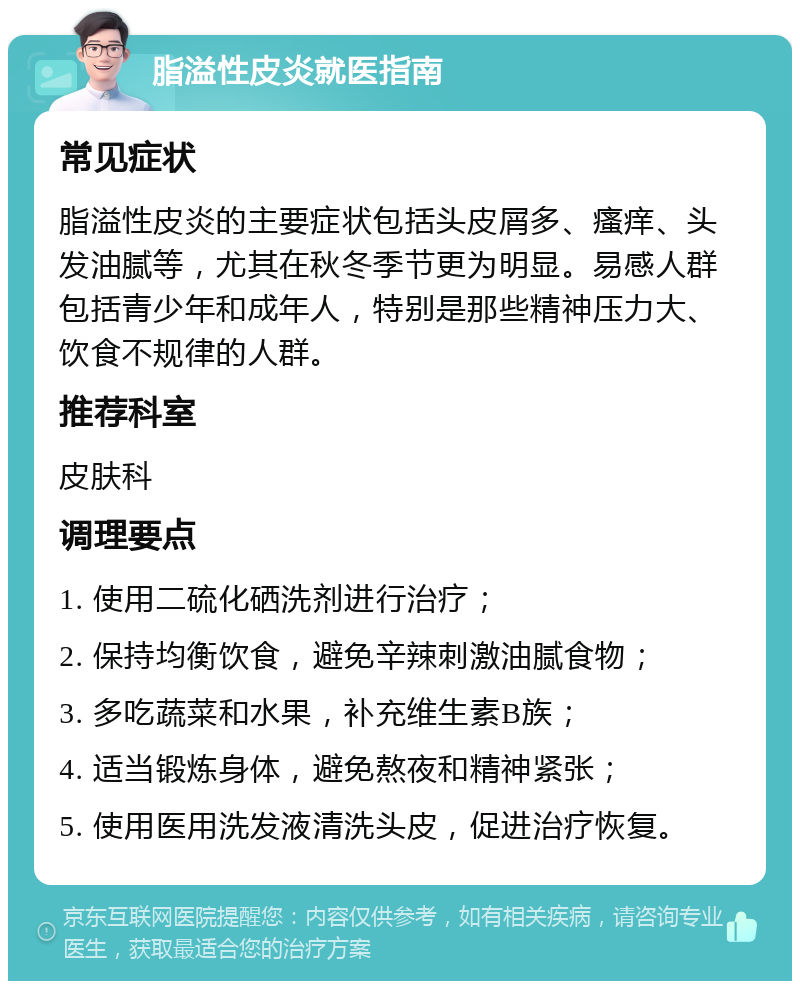 脂溢性皮炎就医指南 常见症状 脂溢性皮炎的主要症状包括头皮屑多、瘙痒、头发油腻等，尤其在秋冬季节更为明显。易感人群包括青少年和成年人，特别是那些精神压力大、饮食不规律的人群。 推荐科室 皮肤科 调理要点 1. 使用二硫化硒洗剂进行治疗； 2. 保持均衡饮食，避免辛辣刺激油腻食物； 3. 多吃蔬菜和水果，补充维生素B族； 4. 适当锻炼身体，避免熬夜和精神紧张； 5. 使用医用洗发液清洗头皮，促进治疗恢复。