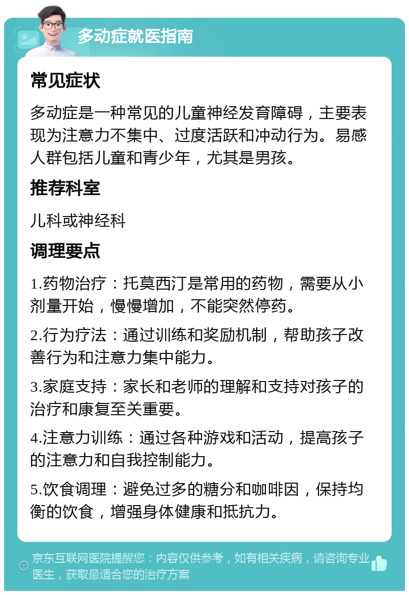 多动症就医指南 常见症状 多动症是一种常见的儿童神经发育障碍，主要表现为注意力不集中、过度活跃和冲动行为。易感人群包括儿童和青少年，尤其是男孩。 推荐科室 儿科或神经科 调理要点 1.药物治疗：托莫西汀是常用的药物，需要从小剂量开始，慢慢增加，不能突然停药。 2.行为疗法：通过训练和奖励机制，帮助孩子改善行为和注意力集中能力。 3.家庭支持：家长和老师的理解和支持对孩子的治疗和康复至关重要。 4.注意力训练：通过各种游戏和活动，提高孩子的注意力和自我控制能力。 5.饮食调理：避免过多的糖分和咖啡因，保持均衡的饮食，增强身体健康和抵抗力。