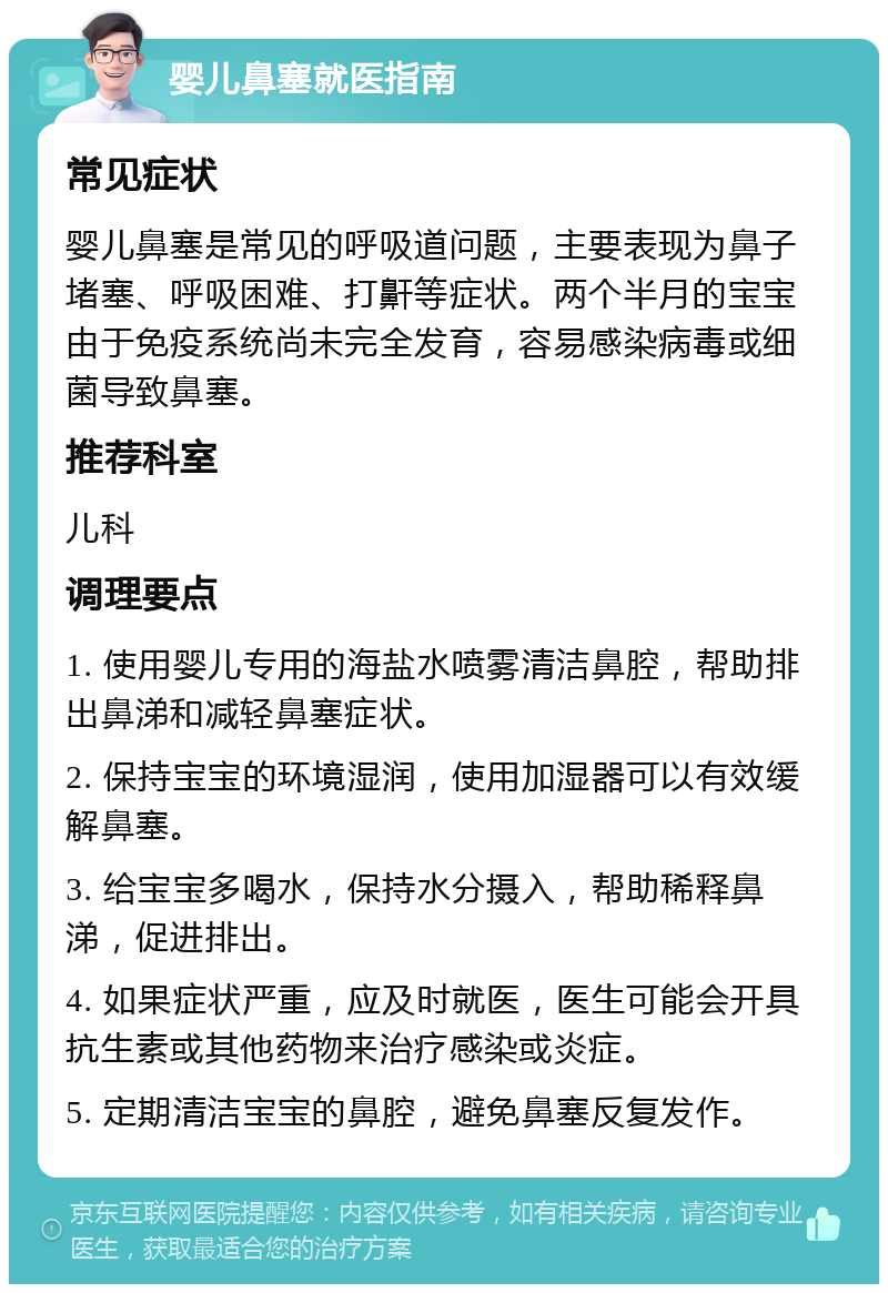 婴儿鼻塞就医指南 常见症状 婴儿鼻塞是常见的呼吸道问题，主要表现为鼻子堵塞、呼吸困难、打鼾等症状。两个半月的宝宝由于免疫系统尚未完全发育，容易感染病毒或细菌导致鼻塞。 推荐科室 儿科 调理要点 1. 使用婴儿专用的海盐水喷雾清洁鼻腔，帮助排出鼻涕和减轻鼻塞症状。 2. 保持宝宝的环境湿润，使用加湿器可以有效缓解鼻塞。 3. 给宝宝多喝水，保持水分摄入，帮助稀释鼻涕，促进排出。 4. 如果症状严重，应及时就医，医生可能会开具抗生素或其他药物来治疗感染或炎症。 5. 定期清洁宝宝的鼻腔，避免鼻塞反复发作。