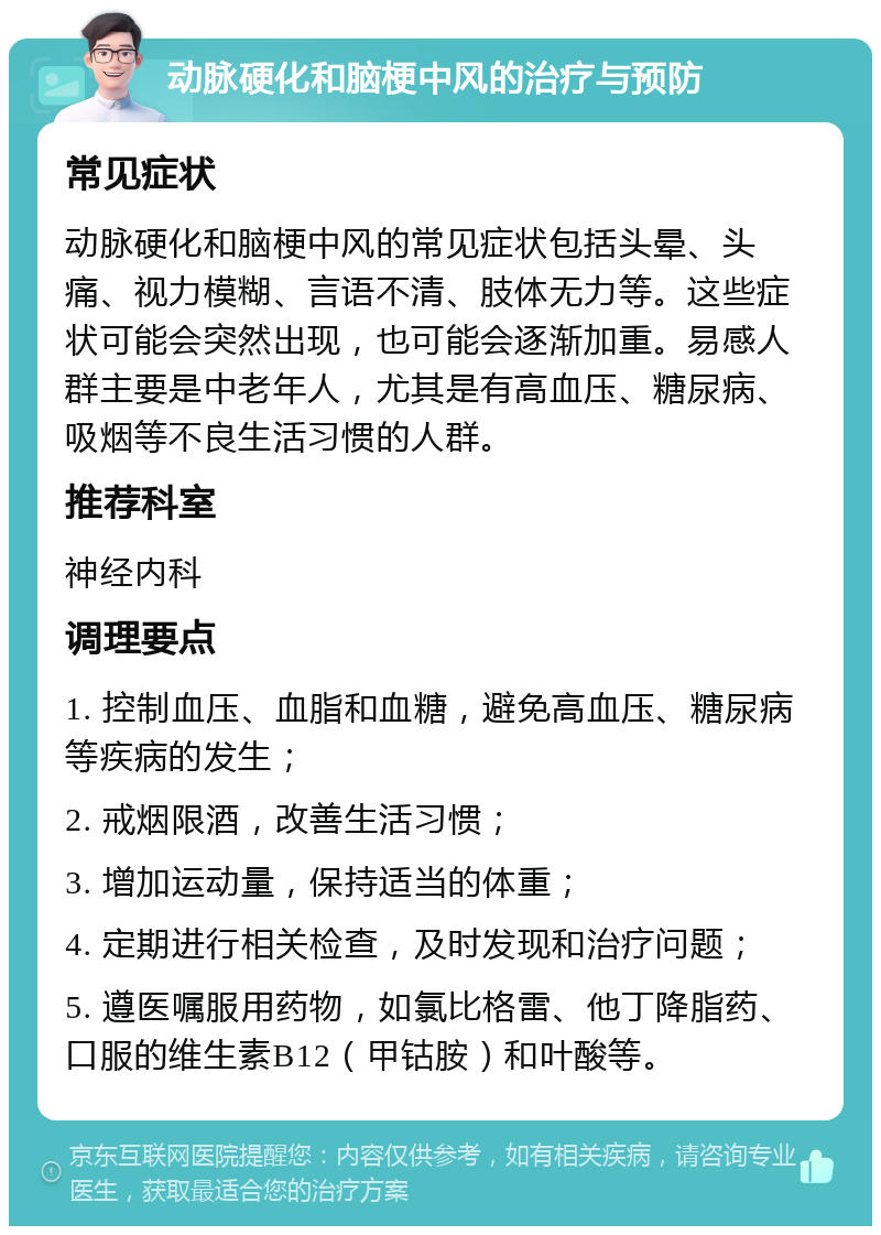 动脉硬化和脑梗中风的治疗与预防 常见症状 动脉硬化和脑梗中风的常见症状包括头晕、头痛、视力模糊、言语不清、肢体无力等。这些症状可能会突然出现，也可能会逐渐加重。易感人群主要是中老年人，尤其是有高血压、糖尿病、吸烟等不良生活习惯的人群。 推荐科室 神经内科 调理要点 1. 控制血压、血脂和血糖，避免高血压、糖尿病等疾病的发生； 2. 戒烟限酒，改善生活习惯； 3. 增加运动量，保持适当的体重； 4. 定期进行相关检查，及时发现和治疗问题； 5. 遵医嘱服用药物，如氯比格雷、他丁降脂药、口服的维生素B12（甲钴胺）和叶酸等。