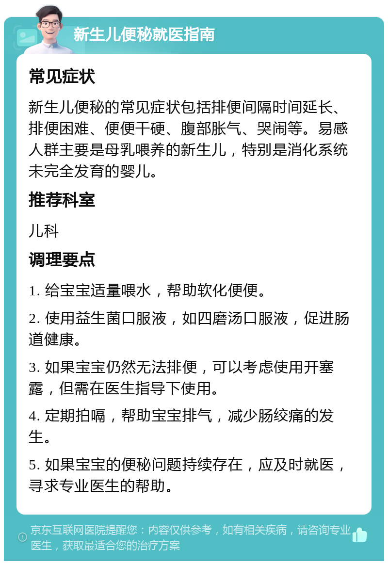 新生儿便秘就医指南 常见症状 新生儿便秘的常见症状包括排便间隔时间延长、排便困难、便便干硬、腹部胀气、哭闹等。易感人群主要是母乳喂养的新生儿，特别是消化系统未完全发育的婴儿。 推荐科室 儿科 调理要点 1. 给宝宝适量喂水，帮助软化便便。 2. 使用益生菌口服液，如四磨汤口服液，促进肠道健康。 3. 如果宝宝仍然无法排便，可以考虑使用开塞露，但需在医生指导下使用。 4. 定期拍嗝，帮助宝宝排气，减少肠绞痛的发生。 5. 如果宝宝的便秘问题持续存在，应及时就医，寻求专业医生的帮助。