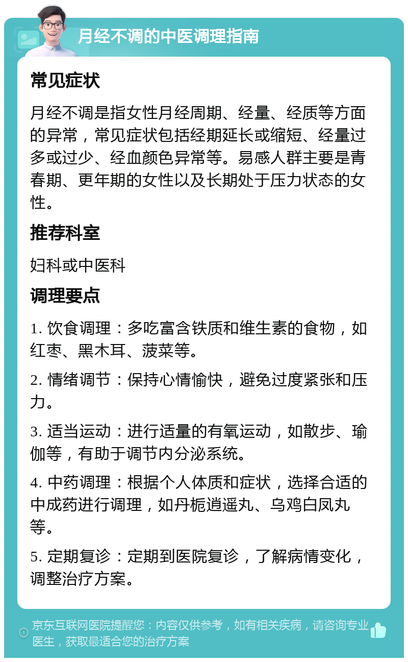 月经不调的中医调理指南 常见症状 月经不调是指女性月经周期、经量、经质等方面的异常，常见症状包括经期延长或缩短、经量过多或过少、经血颜色异常等。易感人群主要是青春期、更年期的女性以及长期处于压力状态的女性。 推荐科室 妇科或中医科 调理要点 1. 饮食调理：多吃富含铁质和维生素的食物，如红枣、黑木耳、菠菜等。 2. 情绪调节：保持心情愉快，避免过度紧张和压力。 3. 适当运动：进行适量的有氧运动，如散步、瑜伽等，有助于调节内分泌系统。 4. 中药调理：根据个人体质和症状，选择合适的中成药进行调理，如丹栀逍遥丸、乌鸡白凤丸等。 5. 定期复诊：定期到医院复诊，了解病情变化，调整治疗方案。