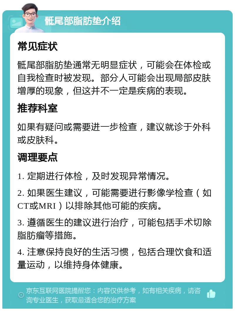 骶尾部脂肪垫介绍 常见症状 骶尾部脂肪垫通常无明显症状，可能会在体检或自我检查时被发现。部分人可能会出现局部皮肤增厚的现象，但这并不一定是疾病的表现。 推荐科室 如果有疑问或需要进一步检查，建议就诊于外科或皮肤科。 调理要点 1. 定期进行体检，及时发现异常情况。 2. 如果医生建议，可能需要进行影像学检查（如CT或MRI）以排除其他可能的疾病。 3. 遵循医生的建议进行治疗，可能包括手术切除脂肪瘤等措施。 4. 注意保持良好的生活习惯，包括合理饮食和适量运动，以维持身体健康。