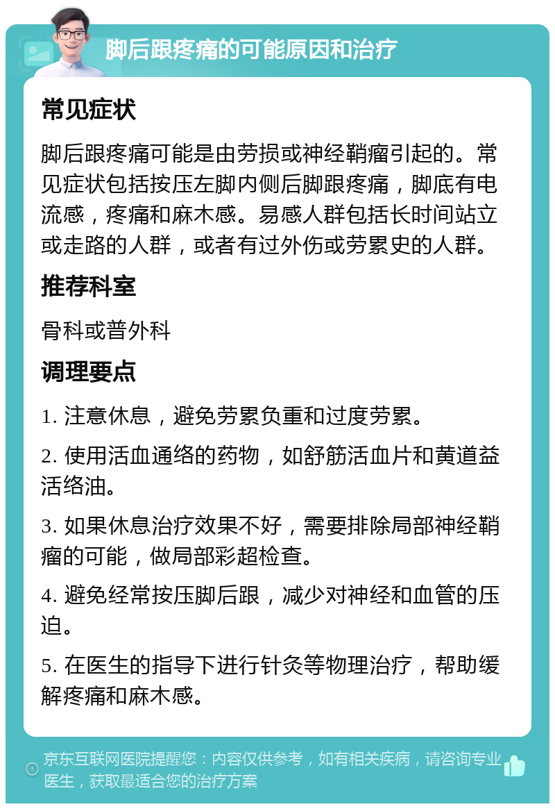 脚后跟疼痛的可能原因和治疗 常见症状 脚后跟疼痛可能是由劳损或神经鞘瘤引起的。常见症状包括按压左脚内侧后脚跟疼痛，脚底有电流感，疼痛和麻木感。易感人群包括长时间站立或走路的人群，或者有过外伤或劳累史的人群。 推荐科室 骨科或普外科 调理要点 1. 注意休息，避免劳累负重和过度劳累。 2. 使用活血通络的药物，如舒筋活血片和黄道益活络油。 3. 如果休息治疗效果不好，需要排除局部神经鞘瘤的可能，做局部彩超检查。 4. 避免经常按压脚后跟，减少对神经和血管的压迫。 5. 在医生的指导下进行针灸等物理治疗，帮助缓解疼痛和麻木感。