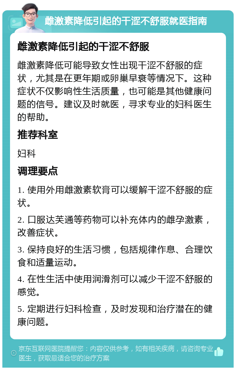 雌激素降低引起的干涩不舒服就医指南 雌激素降低引起的干涩不舒服 雌激素降低可能导致女性出现干涩不舒服的症状，尤其是在更年期或卵巢早衰等情况下。这种症状不仅影响性生活质量，也可能是其他健康问题的信号。建议及时就医，寻求专业的妇科医生的帮助。 推荐科室 妇科 调理要点 1. 使用外用雌激素软膏可以缓解干涩不舒服的症状。 2. 口服达芙通等药物可以补充体内的雌孕激素，改善症状。 3. 保持良好的生活习惯，包括规律作息、合理饮食和适量运动。 4. 在性生活中使用润滑剂可以减少干涩不舒服的感觉。 5. 定期进行妇科检查，及时发现和治疗潜在的健康问题。