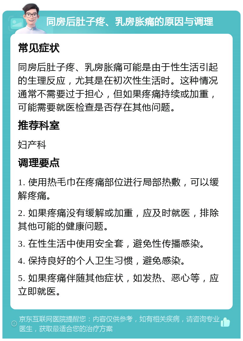 同房后肚子疼、乳房胀痛的原因与调理 常见症状 同房后肚子疼、乳房胀痛可能是由于性生活引起的生理反应，尤其是在初次性生活时。这种情况通常不需要过于担心，但如果疼痛持续或加重，可能需要就医检查是否存在其他问题。 推荐科室 妇产科 调理要点 1. 使用热毛巾在疼痛部位进行局部热敷，可以缓解疼痛。 2. 如果疼痛没有缓解或加重，应及时就医，排除其他可能的健康问题。 3. 在性生活中使用安全套，避免性传播感染。 4. 保持良好的个人卫生习惯，避免感染。 5. 如果疼痛伴随其他症状，如发热、恶心等，应立即就医。