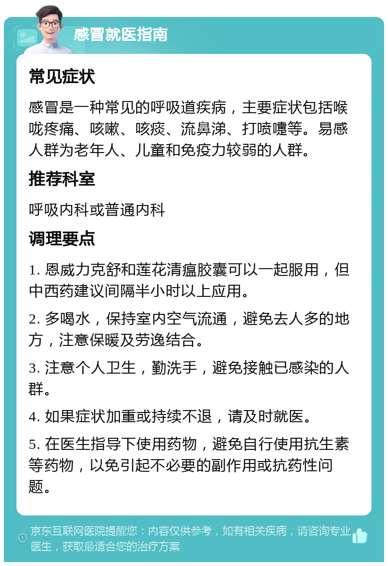 感冒就医指南 常见症状 感冒是一种常见的呼吸道疾病，主要症状包括喉咙疼痛、咳嗽、咳痰、流鼻涕、打喷嚏等。易感人群为老年人、儿童和免疫力较弱的人群。 推荐科室 呼吸内科或普通内科 调理要点 1. 恩威力克舒和莲花清瘟胶囊可以一起服用，但中西药建议间隔半小时以上应用。 2. 多喝水，保持室内空气流通，避免去人多的地方，注意保暖及劳逸结合。 3. 注意个人卫生，勤洗手，避免接触已感染的人群。 4. 如果症状加重或持续不退，请及时就医。 5. 在医生指导下使用药物，避免自行使用抗生素等药物，以免引起不必要的副作用或抗药性问题。