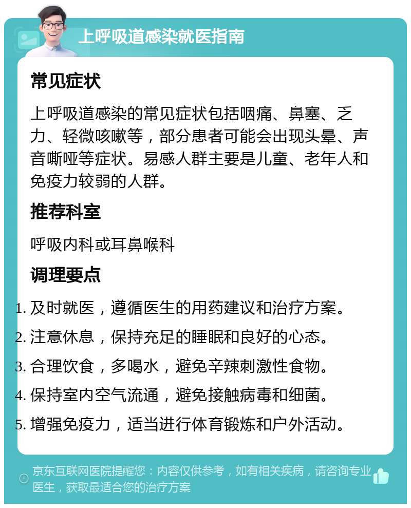 上呼吸道感染就医指南 常见症状 上呼吸道感染的常见症状包括咽痛、鼻塞、乏力、轻微咳嗽等，部分患者可能会出现头晕、声音嘶哑等症状。易感人群主要是儿童、老年人和免疫力较弱的人群。 推荐科室 呼吸内科或耳鼻喉科 调理要点 及时就医，遵循医生的用药建议和治疗方案。 注意休息，保持充足的睡眠和良好的心态。 合理饮食，多喝水，避免辛辣刺激性食物。 保持室内空气流通，避免接触病毒和细菌。 增强免疫力，适当进行体育锻炼和户外活动。