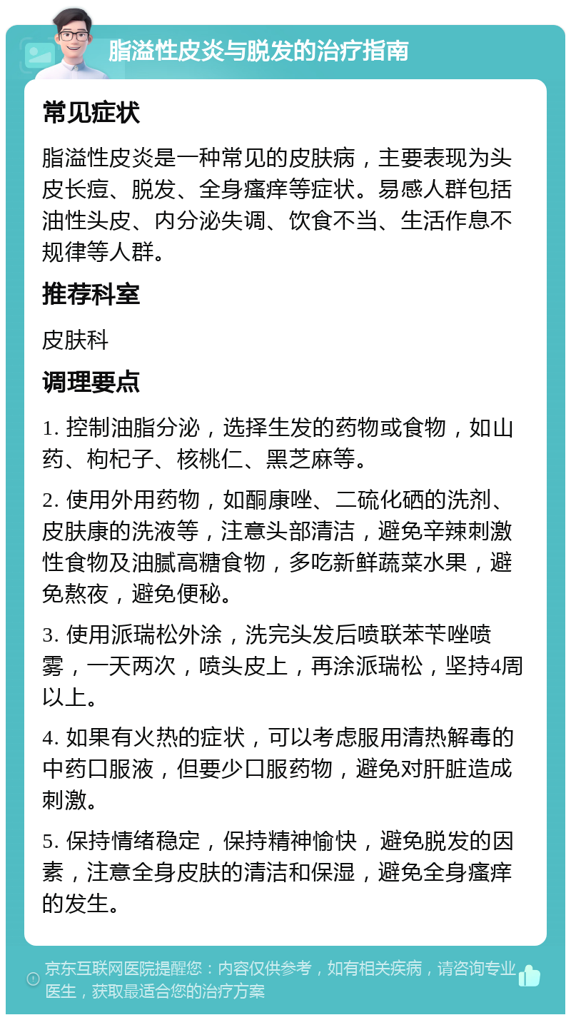 脂溢性皮炎与脱发的治疗指南 常见症状 脂溢性皮炎是一种常见的皮肤病，主要表现为头皮长痘、脱发、全身瘙痒等症状。易感人群包括油性头皮、内分泌失调、饮食不当、生活作息不规律等人群。 推荐科室 皮肤科 调理要点 1. 控制油脂分泌，选择生发的药物或食物，如山药、枸杞子、核桃仁、黑芝麻等。 2. 使用外用药物，如酮康唑、二硫化硒的洗剂、皮肤康的洗液等，注意头部清洁，避免辛辣刺激性食物及油腻高糖食物，多吃新鲜蔬菜水果，避免熬夜，避免便秘。 3. 使用派瑞松外涂，洗完头发后喷联苯苄唑喷雾，一天两次，喷头皮上，再涂派瑞松，坚持4周以上。 4. 如果有火热的症状，可以考虑服用清热解毒的中药口服液，但要少口服药物，避免对肝脏造成刺激。 5. 保持情绪稳定，保持精神愉快，避免脱发的因素，注意全身皮肤的清洁和保湿，避免全身瘙痒的发生。