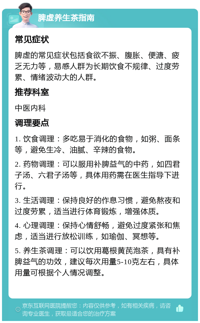 脾虚养生茶指南 常见症状 脾虚的常见症状包括食欲不振、腹胀、便溏、疲乏无力等，易感人群为长期饮食不规律、过度劳累、情绪波动大的人群。 推荐科室 中医内科 调理要点 1. 饮食调理：多吃易于消化的食物，如粥、面条等，避免生冷、油腻、辛辣的食物。 2. 药物调理：可以服用补脾益气的中药，如四君子汤、六君子汤等，具体用药需在医生指导下进行。 3. 生活调理：保持良好的作息习惯，避免熬夜和过度劳累，适当进行体育锻炼，增强体质。 4. 心理调理：保持心情舒畅，避免过度紧张和焦虑，适当进行放松训练，如瑜伽、冥想等。 5. 养生茶调理：可以饮用葛根黄芪泡茶，具有补脾益气的功效，建议每次用量5-10克左右，具体用量可根据个人情况调整。