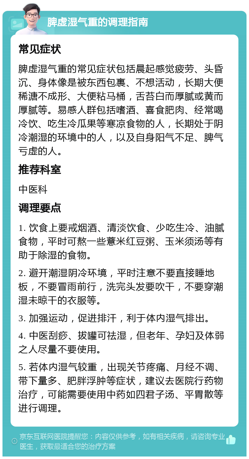 脾虚湿气重的调理指南 常见症状 脾虚湿气重的常见症状包括晨起感觉疲劳、头昏沉、身体像是被东西包裹、不想活动，长期大便稀溏不成形、大便粘马桶，舌苔白而厚腻或黄而厚腻等。易感人群包括嗜酒、喜食肥肉、经常喝冷饮、吃生冷瓜果等寒凉食物的人，长期处于阴冷潮湿的环境中的人，以及自身阳气不足、脾气亏虚的人。 推荐科室 中医科 调理要点 1. 饮食上要戒烟酒、清淡饮食、少吃生冷、油腻食物，平时可熬一些薏米红豆粥、玉米须汤等有助于除湿的食物。 2. 避开潮湿阴冷环境，平时注意不要直接睡地板，不要冒雨前行，洗完头发要吹干，不要穿潮湿未晾干的衣服等。 3. 加强运动，促进排汗，利于体内湿气排出。 4. 中医刮痧、拔罐可祛湿，但老年、孕妇及体弱之人尽量不要使用。 5. 若体内湿气较重，出现关节疼痛、月经不调、带下量多、肥胖浮肿等症状，建议去医院行药物治疗，可能需要使用中药如四君子汤、平胃散等进行调理。