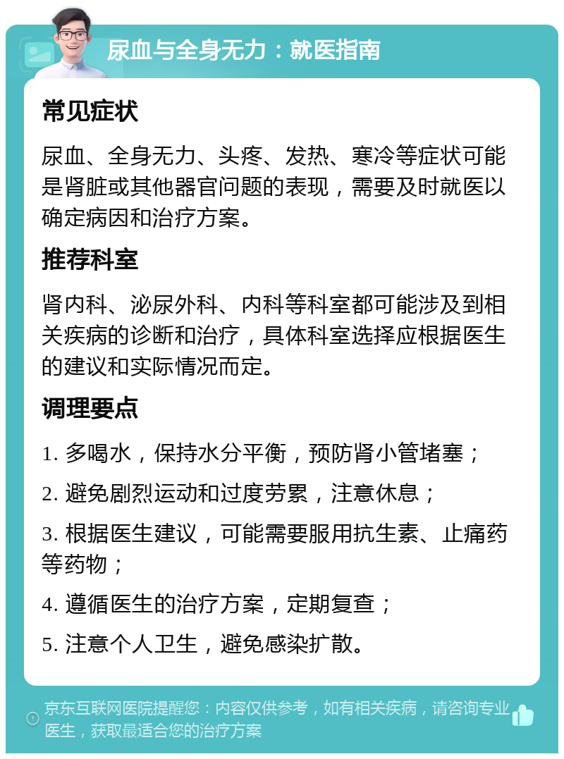 尿血与全身无力：就医指南 常见症状 尿血、全身无力、头疼、发热、寒冷等症状可能是肾脏或其他器官问题的表现，需要及时就医以确定病因和治疗方案。 推荐科室 肾内科、泌尿外科、内科等科室都可能涉及到相关疾病的诊断和治疗，具体科室选择应根据医生的建议和实际情况而定。 调理要点 1. 多喝水，保持水分平衡，预防肾小管堵塞； 2. 避免剧烈运动和过度劳累，注意休息； 3. 根据医生建议，可能需要服用抗生素、止痛药等药物； 4. 遵循医生的治疗方案，定期复查； 5. 注意个人卫生，避免感染扩散。