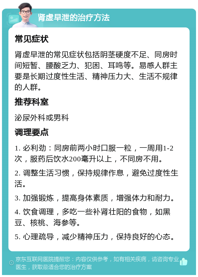 肾虚早泄的治疗方法 常见症状 肾虚早泄的常见症状包括阴茎硬度不足、同房时间短暂、腰酸乏力、犯困、耳鸣等。易感人群主要是长期过度性生活、精神压力大、生活不规律的人群。 推荐科室 泌尿外科或男科 调理要点 1. 必利劲：同房前两小时口服一粒，一周用1-2次，服药后饮水200毫升以上，不同房不用。 2. 调整生活习惯，保持规律作息，避免过度性生活。 3. 加强锻炼，提高身体素质，增强体力和耐力。 4. 饮食调理，多吃一些补肾壮阳的食物，如黑豆、核桃、海参等。 5. 心理疏导，减少精神压力，保持良好的心态。