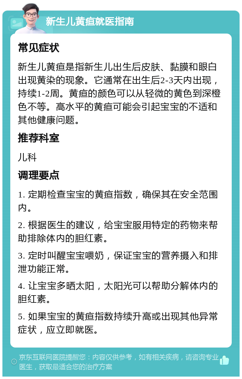 新生儿黄疸就医指南 常见症状 新生儿黄疸是指新生儿出生后皮肤、黏膜和眼白出现黄染的现象。它通常在出生后2-3天内出现，持续1-2周。黄疸的颜色可以从轻微的黄色到深橙色不等。高水平的黄疸可能会引起宝宝的不适和其他健康问题。 推荐科室 儿科 调理要点 1. 定期检查宝宝的黄疸指数，确保其在安全范围内。 2. 根据医生的建议，给宝宝服用特定的药物来帮助排除体内的胆红素。 3. 定时叫醒宝宝喂奶，保证宝宝的营养摄入和排泄功能正常。 4. 让宝宝多晒太阳，太阳光可以帮助分解体内的胆红素。 5. 如果宝宝的黄疸指数持续升高或出现其他异常症状，应立即就医。