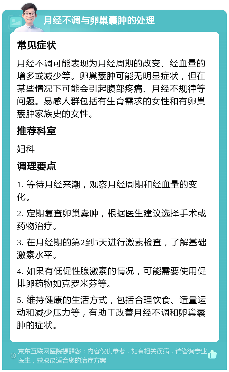 月经不调与卵巢囊肿的处理 常见症状 月经不调可能表现为月经周期的改变、经血量的增多或减少等。卵巢囊肿可能无明显症状，但在某些情况下可能会引起腹部疼痛、月经不规律等问题。易感人群包括有生育需求的女性和有卵巢囊肿家族史的女性。 推荐科室 妇科 调理要点 1. 等待月经来潮，观察月经周期和经血量的变化。 2. 定期复查卵巢囊肿，根据医生建议选择手术或药物治疗。 3. 在月经期的第2到5天进行激素检查，了解基础激素水平。 4. 如果有低促性腺激素的情况，可能需要使用促排卵药物如克罗米芬等。 5. 维持健康的生活方式，包括合理饮食、适量运动和减少压力等，有助于改善月经不调和卵巢囊肿的症状。