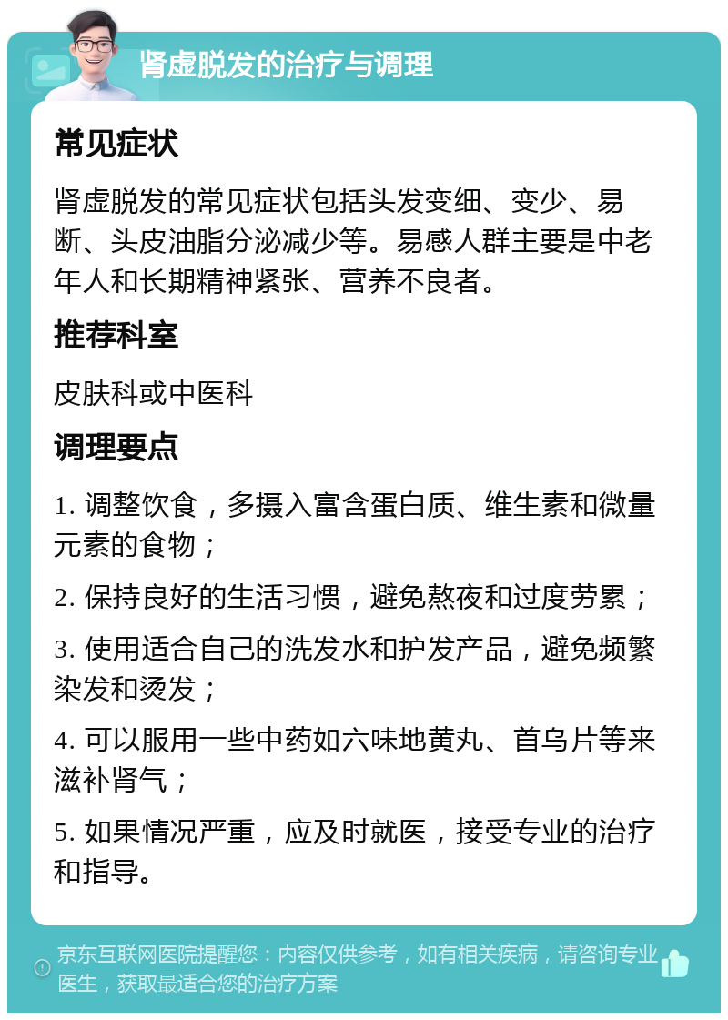 肾虚脱发的治疗与调理 常见症状 肾虚脱发的常见症状包括头发变细、变少、易断、头皮油脂分泌减少等。易感人群主要是中老年人和长期精神紧张、营养不良者。 推荐科室 皮肤科或中医科 调理要点 1. 调整饮食，多摄入富含蛋白质、维生素和微量元素的食物； 2. 保持良好的生活习惯，避免熬夜和过度劳累； 3. 使用适合自己的洗发水和护发产品，避免频繁染发和烫发； 4. 可以服用一些中药如六味地黄丸、首乌片等来滋补肾气； 5. 如果情况严重，应及时就医，接受专业的治疗和指导。