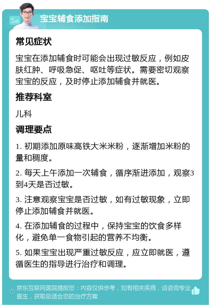 宝宝辅食添加指南 常见症状 宝宝在添加辅食时可能会出现过敏反应，例如皮肤红肿、呼吸急促、呕吐等症状。需要密切观察宝宝的反应，及时停止添加辅食并就医。 推荐科室 儿科 调理要点 1. 初期添加原味高铁大米米粉，逐渐增加米粉的量和稠度。 2. 每天上午添加一次辅食，循序渐进添加，观察3到4天是否过敏。 3. 注意观察宝宝是否过敏，如有过敏现象，立即停止添加辅食并就医。 4. 在添加辅食的过程中，保持宝宝的饮食多样化，避免单一食物引起的营养不均衡。 5. 如果宝宝出现严重过敏反应，应立即就医，遵循医生的指导进行治疗和调理。