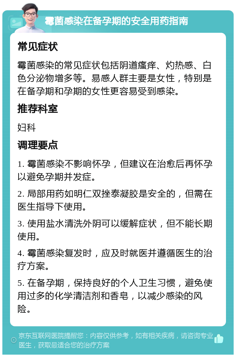 霉菌感染在备孕期的安全用药指南 常见症状 霉菌感染的常见症状包括阴道瘙痒、灼热感、白色分泌物增多等。易感人群主要是女性，特别是在备孕期和孕期的女性更容易受到感染。 推荐科室 妇科 调理要点 1. 霉菌感染不影响怀孕，但建议在治愈后再怀孕以避免孕期并发症。 2. 局部用药如明仁双挫泰凝胶是安全的，但需在医生指导下使用。 3. 使用盐水清洗外阴可以缓解症状，但不能长期使用。 4. 霉菌感染复发时，应及时就医并遵循医生的治疗方案。 5. 在备孕期，保持良好的个人卫生习惯，避免使用过多的化学清洁剂和香皂，以减少感染的风险。