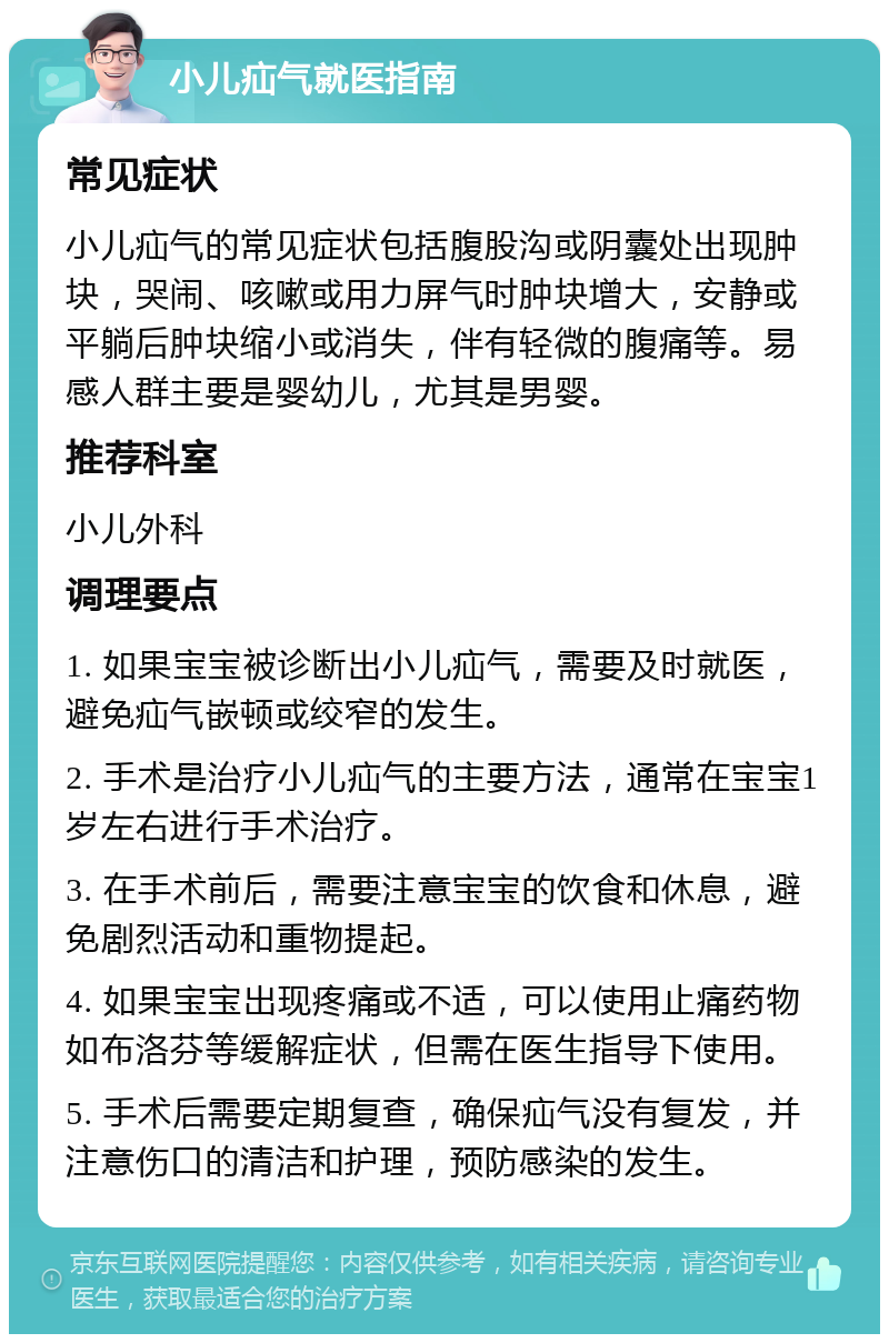 小儿疝气就医指南 常见症状 小儿疝气的常见症状包括腹股沟或阴囊处出现肿块，哭闹、咳嗽或用力屏气时肿块增大，安静或平躺后肿块缩小或消失，伴有轻微的腹痛等。易感人群主要是婴幼儿，尤其是男婴。 推荐科室 小儿外科 调理要点 1. 如果宝宝被诊断出小儿疝气，需要及时就医，避免疝气嵌顿或绞窄的发生。 2. 手术是治疗小儿疝气的主要方法，通常在宝宝1岁左右进行手术治疗。 3. 在手术前后，需要注意宝宝的饮食和休息，避免剧烈活动和重物提起。 4. 如果宝宝出现疼痛或不适，可以使用止痛药物如布洛芬等缓解症状，但需在医生指导下使用。 5. 手术后需要定期复查，确保疝气没有复发，并注意伤口的清洁和护理，预防感染的发生。