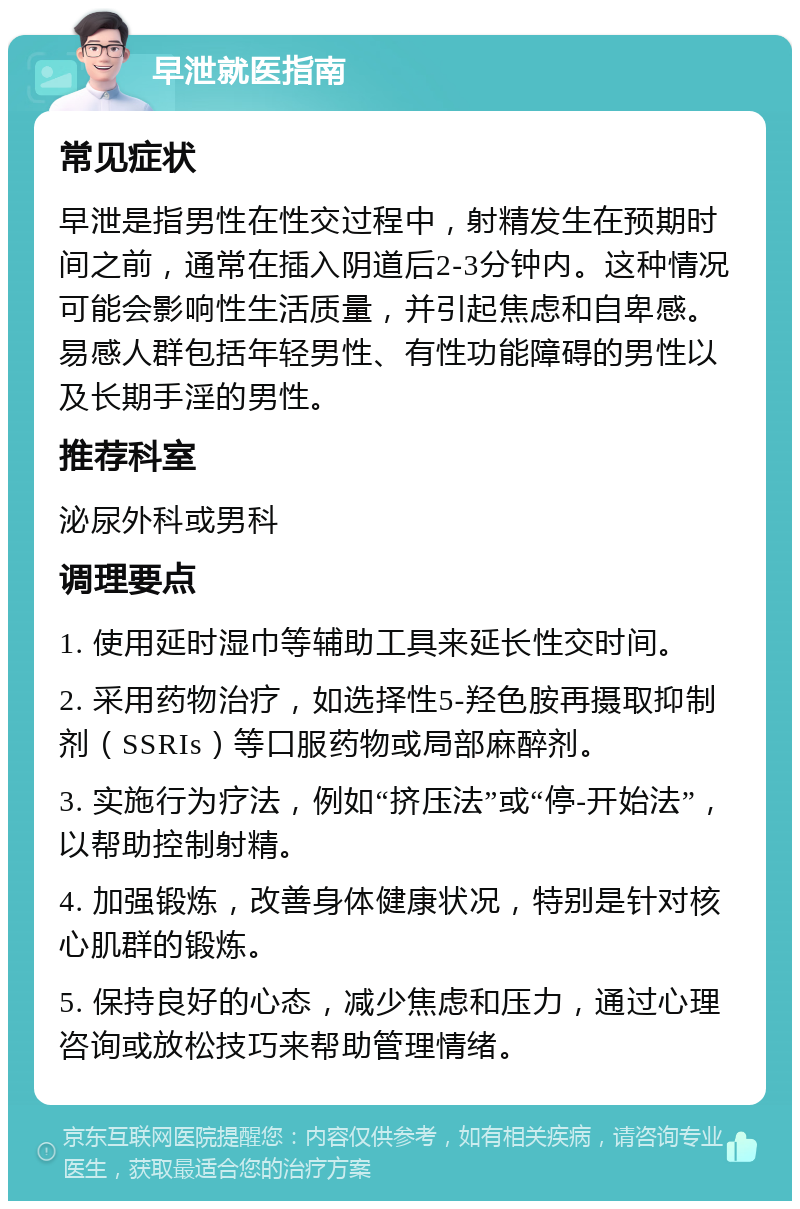 早泄就医指南 常见症状 早泄是指男性在性交过程中，射精发生在预期时间之前，通常在插入阴道后2-3分钟内。这种情况可能会影响性生活质量，并引起焦虑和自卑感。易感人群包括年轻男性、有性功能障碍的男性以及长期手淫的男性。 推荐科室 泌尿外科或男科 调理要点 1. 使用延时湿巾等辅助工具来延长性交时间。 2. 采用药物治疗，如选择性5-羟色胺再摄取抑制剂（SSRIs）等口服药物或局部麻醉剂。 3. 实施行为疗法，例如“挤压法”或“停-开始法”，以帮助控制射精。 4. 加强锻炼，改善身体健康状况，特别是针对核心肌群的锻炼。 5. 保持良好的心态，减少焦虑和压力，通过心理咨询或放松技巧来帮助管理情绪。