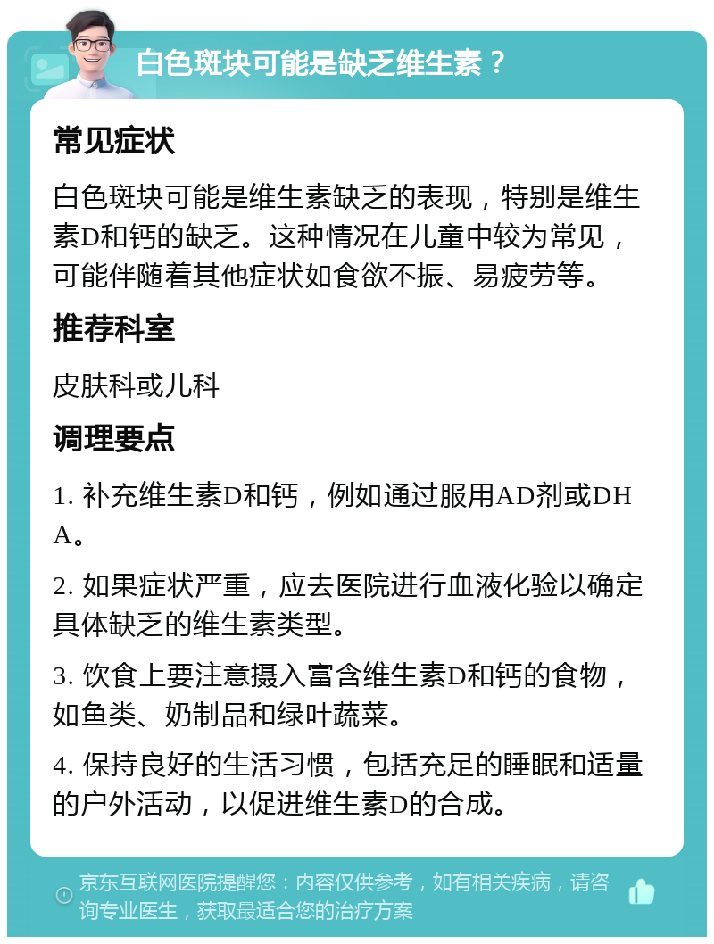 白色斑块可能是缺乏维生素？ 常见症状 白色斑块可能是维生素缺乏的表现，特别是维生素D和钙的缺乏。这种情况在儿童中较为常见，可能伴随着其他症状如食欲不振、易疲劳等。 推荐科室 皮肤科或儿科 调理要点 1. 补充维生素D和钙，例如通过服用AD剂或DHA。 2. 如果症状严重，应去医院进行血液化验以确定具体缺乏的维生素类型。 3. 饮食上要注意摄入富含维生素D和钙的食物，如鱼类、奶制品和绿叶蔬菜。 4. 保持良好的生活习惯，包括充足的睡眠和适量的户外活动，以促进维生素D的合成。