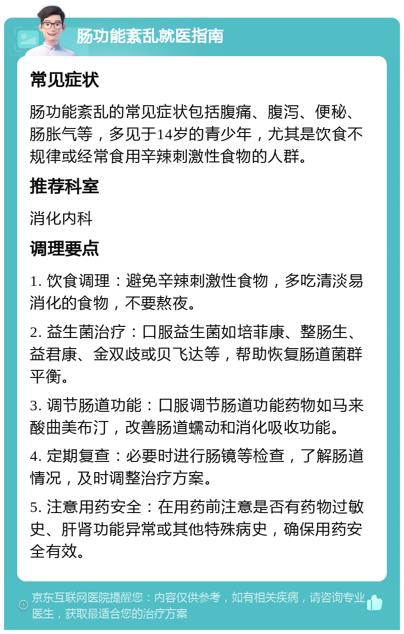 肠功能紊乱就医指南 常见症状 肠功能紊乱的常见症状包括腹痛、腹泻、便秘、肠胀气等，多见于14岁的青少年，尤其是饮食不规律或经常食用辛辣刺激性食物的人群。 推荐科室 消化内科 调理要点 1. 饮食调理：避免辛辣刺激性食物，多吃清淡易消化的食物，不要熬夜。 2. 益生菌治疗：口服益生菌如培菲康、整肠生、益君康、金双歧或贝飞达等，帮助恢复肠道菌群平衡。 3. 调节肠道功能：口服调节肠道功能药物如马来酸曲美布汀，改善肠道蠕动和消化吸收功能。 4. 定期复查：必要时进行肠镜等检查，了解肠道情况，及时调整治疗方案。 5. 注意用药安全：在用药前注意是否有药物过敏史、肝肾功能异常或其他特殊病史，确保用药安全有效。