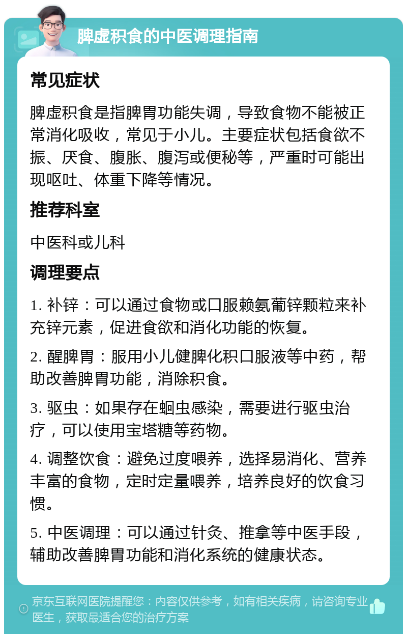 脾虚积食的中医调理指南 常见症状 脾虚积食是指脾胃功能失调，导致食物不能被正常消化吸收，常见于小儿。主要症状包括食欲不振、厌食、腹胀、腹泻或便秘等，严重时可能出现呕吐、体重下降等情况。 推荐科室 中医科或儿科 调理要点 1. 补锌：可以通过食物或口服赖氨葡锌颗粒来补充锌元素，促进食欲和消化功能的恢复。 2. 醒脾胃：服用小儿健脾化积口服液等中药，帮助改善脾胃功能，消除积食。 3. 驱虫：如果存在蛔虫感染，需要进行驱虫治疗，可以使用宝塔糖等药物。 4. 调整饮食：避免过度喂养，选择易消化、营养丰富的食物，定时定量喂养，培养良好的饮食习惯。 5. 中医调理：可以通过针灸、推拿等中医手段，辅助改善脾胃功能和消化系统的健康状态。