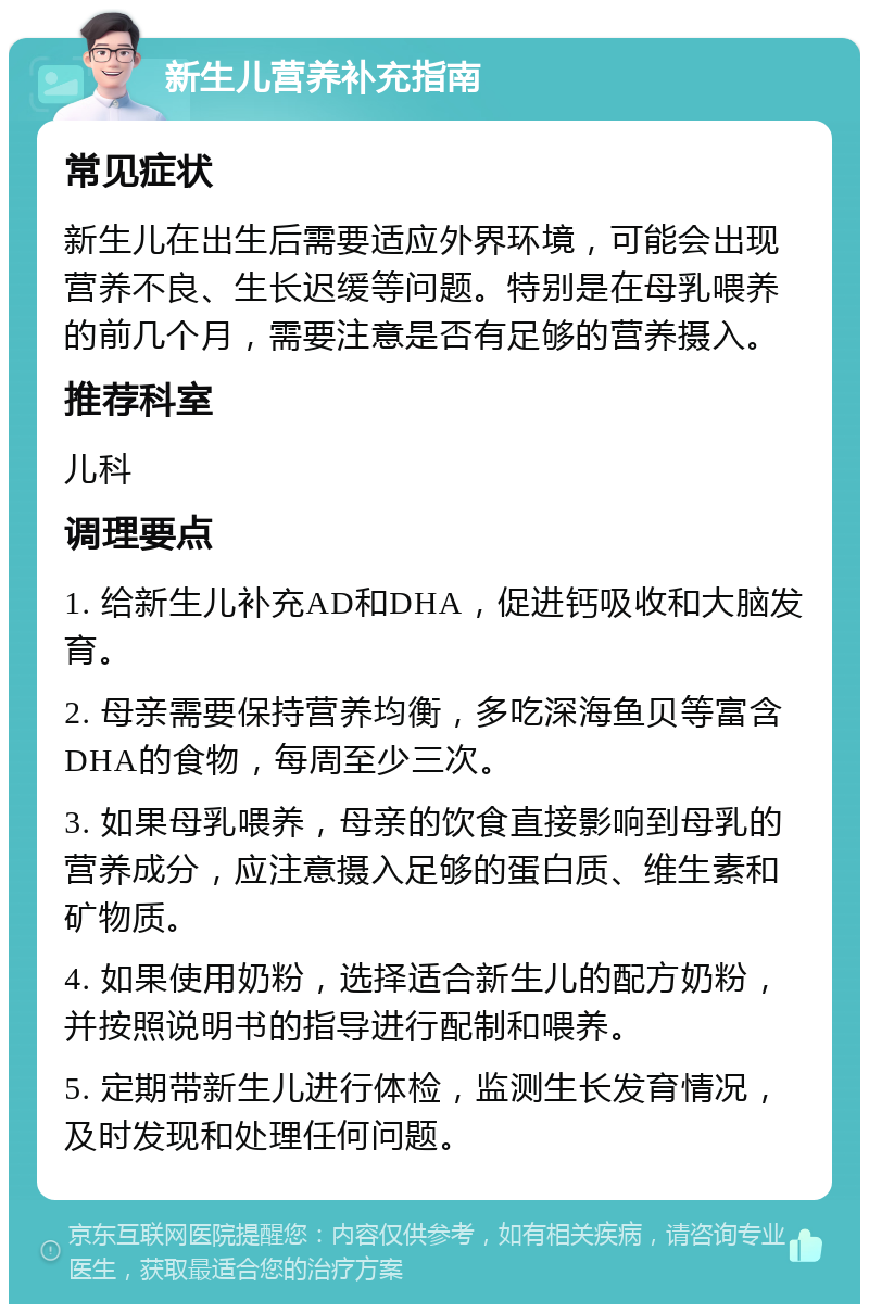 新生儿营养补充指南 常见症状 新生儿在出生后需要适应外界环境，可能会出现营养不良、生长迟缓等问题。特别是在母乳喂养的前几个月，需要注意是否有足够的营养摄入。 推荐科室 儿科 调理要点 1. 给新生儿补充AD和DHA，促进钙吸收和大脑发育。 2. 母亲需要保持营养均衡，多吃深海鱼贝等富含DHA的食物，每周至少三次。 3. 如果母乳喂养，母亲的饮食直接影响到母乳的营养成分，应注意摄入足够的蛋白质、维生素和矿物质。 4. 如果使用奶粉，选择适合新生儿的配方奶粉，并按照说明书的指导进行配制和喂养。 5. 定期带新生儿进行体检，监测生长发育情况，及时发现和处理任何问题。