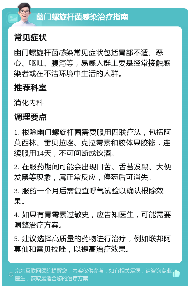 幽门螺旋杆菌感染治疗指南 常见症状 幽门螺旋杆菌感染常见症状包括胃部不适、恶心、呕吐、腹泻等，易感人群主要是经常接触感染者或在不洁环境中生活的人群。 推荐科室 消化内科 调理要点 1. 根除幽门螺旋杆菌需要服用四联疗法，包括阿莫西林、雷贝拉唑、克拉霉素和胶体果胶铋，连续服用14天，不可间断或饮酒。 2. 在服药期间可能会出现口苦、舌苔发黑、大便发黑等现象，属正常反应，停药后可消失。 3. 服药一个月后需复查呼气试验以确认根除效果。 4. 如果有青霉素过敏史，应告知医生，可能需要调整治疗方案。 5. 建议选择高质量的药物进行治疗，例如联邦阿莫仙和雷贝拉唑，以提高治疗效果。