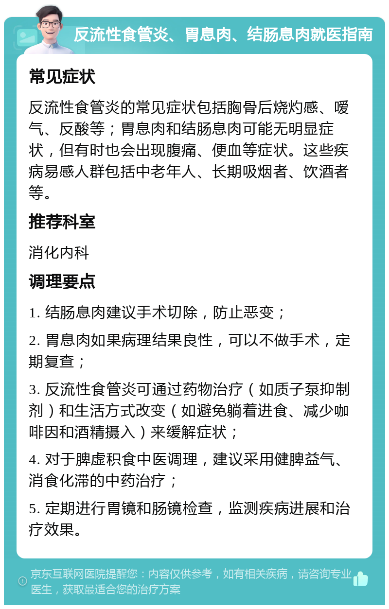 反流性食管炎、胃息肉、结肠息肉就医指南 常见症状 反流性食管炎的常见症状包括胸骨后烧灼感、嗳气、反酸等；胃息肉和结肠息肉可能无明显症状，但有时也会出现腹痛、便血等症状。这些疾病易感人群包括中老年人、长期吸烟者、饮酒者等。 推荐科室 消化内科 调理要点 1. 结肠息肉建议手术切除，防止恶变； 2. 胃息肉如果病理结果良性，可以不做手术，定期复查； 3. 反流性食管炎可通过药物治疗（如质子泵抑制剂）和生活方式改变（如避免躺着进食、减少咖啡因和酒精摄入）来缓解症状； 4. 对于脾虚积食中医调理，建议采用健脾益气、消食化滞的中药治疗； 5. 定期进行胃镜和肠镜检查，监测疾病进展和治疗效果。