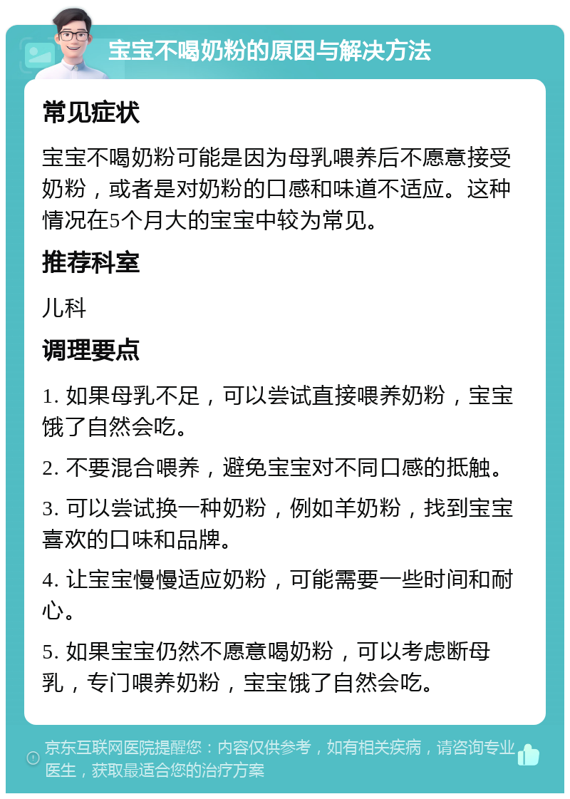 宝宝不喝奶粉的原因与解决方法 常见症状 宝宝不喝奶粉可能是因为母乳喂养后不愿意接受奶粉，或者是对奶粉的口感和味道不适应。这种情况在5个月大的宝宝中较为常见。 推荐科室 儿科 调理要点 1. 如果母乳不足，可以尝试直接喂养奶粉，宝宝饿了自然会吃。 2. 不要混合喂养，避免宝宝对不同口感的抵触。 3. 可以尝试换一种奶粉，例如羊奶粉，找到宝宝喜欢的口味和品牌。 4. 让宝宝慢慢适应奶粉，可能需要一些时间和耐心。 5. 如果宝宝仍然不愿意喝奶粉，可以考虑断母乳，专门喂养奶粉，宝宝饿了自然会吃。