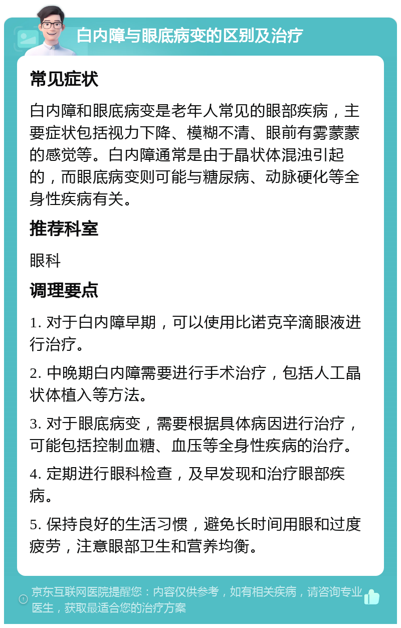 白内障与眼底病变的区别及治疗 常见症状 白内障和眼底病变是老年人常见的眼部疾病，主要症状包括视力下降、模糊不清、眼前有雾蒙蒙的感觉等。白内障通常是由于晶状体混浊引起的，而眼底病变则可能与糖尿病、动脉硬化等全身性疾病有关。 推荐科室 眼科 调理要点 1. 对于白内障早期，可以使用比诺克辛滴眼液进行治疗。 2. 中晚期白内障需要进行手术治疗，包括人工晶状体植入等方法。 3. 对于眼底病变，需要根据具体病因进行治疗，可能包括控制血糖、血压等全身性疾病的治疗。 4. 定期进行眼科检查，及早发现和治疗眼部疾病。 5. 保持良好的生活习惯，避免长时间用眼和过度疲劳，注意眼部卫生和营养均衡。