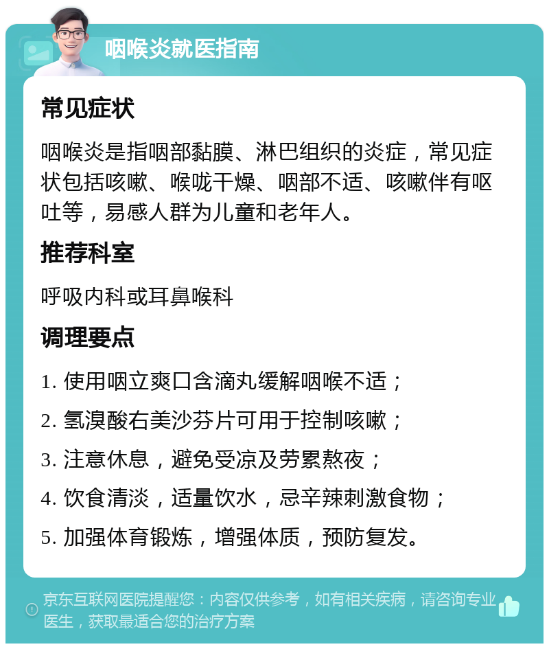 咽喉炎就医指南 常见症状 咽喉炎是指咽部黏膜、淋巴组织的炎症，常见症状包括咳嗽、喉咙干燥、咽部不适、咳嗽伴有呕吐等，易感人群为儿童和老年人。 推荐科室 呼吸内科或耳鼻喉科 调理要点 1. 使用咽立爽口含滴丸缓解咽喉不适； 2. 氢溴酸右美沙芬片可用于控制咳嗽； 3. 注意休息，避免受凉及劳累熬夜； 4. 饮食清淡，适量饮水，忌辛辣刺激食物； 5. 加强体育锻炼，增强体质，预防复发。