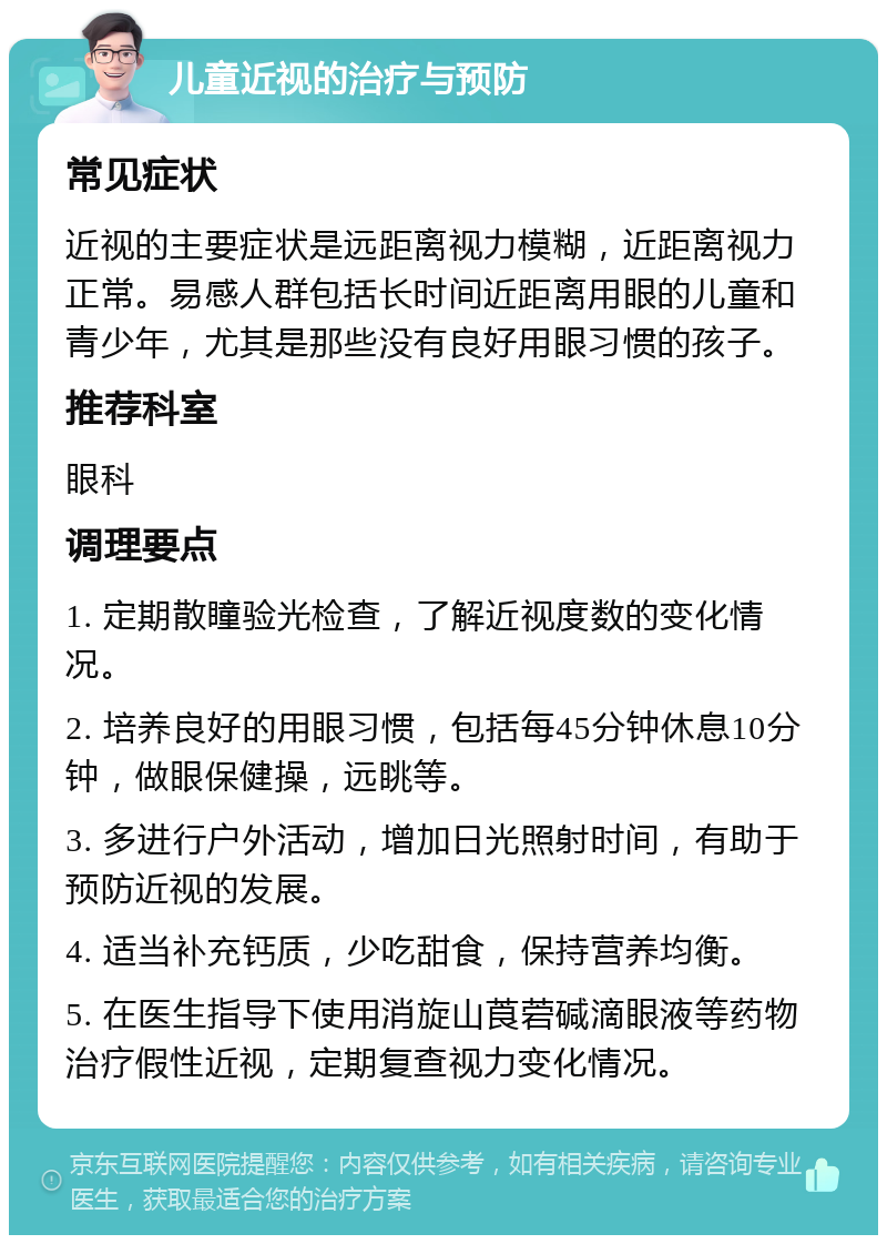 儿童近视的治疗与预防 常见症状 近视的主要症状是远距离视力模糊，近距离视力正常。易感人群包括长时间近距离用眼的儿童和青少年，尤其是那些没有良好用眼习惯的孩子。 推荐科室 眼科 调理要点 1. 定期散瞳验光检查，了解近视度数的变化情况。 2. 培养良好的用眼习惯，包括每45分钟休息10分钟，做眼保健操，远眺等。 3. 多进行户外活动，增加日光照射时间，有助于预防近视的发展。 4. 适当补充钙质，少吃甜食，保持营养均衡。 5. 在医生指导下使用消旋山莨菪碱滴眼液等药物治疗假性近视，定期复查视力变化情况。