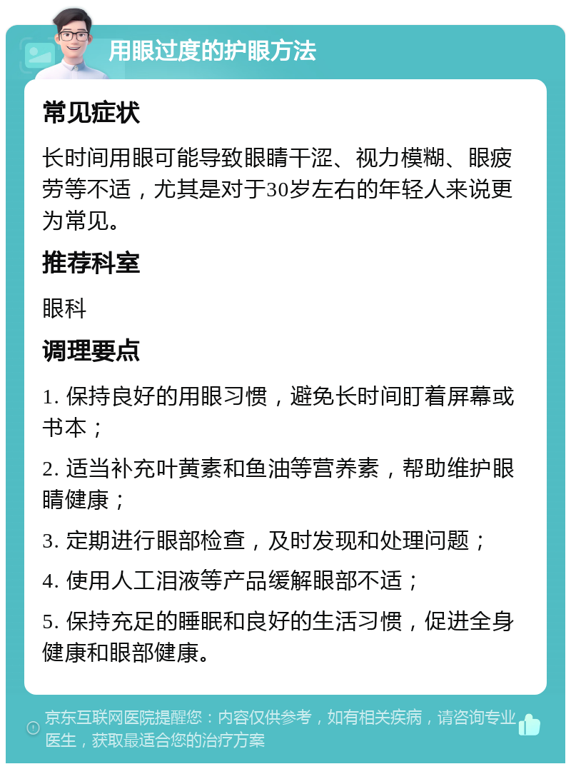 用眼过度的护眼方法 常见症状 长时间用眼可能导致眼睛干涩、视力模糊、眼疲劳等不适，尤其是对于30岁左右的年轻人来说更为常见。 推荐科室 眼科 调理要点 1. 保持良好的用眼习惯，避免长时间盯着屏幕或书本； 2. 适当补充叶黄素和鱼油等营养素，帮助维护眼睛健康； 3. 定期进行眼部检查，及时发现和处理问题； 4. 使用人工泪液等产品缓解眼部不适； 5. 保持充足的睡眠和良好的生活习惯，促进全身健康和眼部健康。