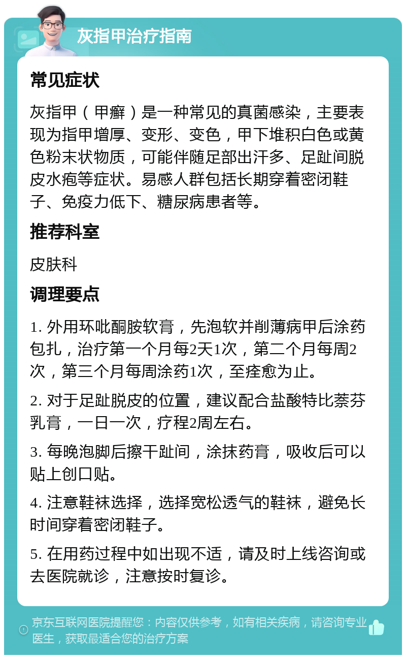 灰指甲治疗指南 常见症状 灰指甲（甲癣）是一种常见的真菌感染，主要表现为指甲增厚、变形、变色，甲下堆积白色或黄色粉末状物质，可能伴随足部出汗多、足趾间脱皮水疱等症状。易感人群包括长期穿着密闭鞋子、免疫力低下、糖尿病患者等。 推荐科室 皮肤科 调理要点 1. 外用环吡酮胺软膏，先泡软并削薄病甲后涂药包扎，治疗第一个月每2天1次，第二个月每周2次，第三个月每周涂药1次，至痊愈为止。 2. 对于足趾脱皮的位置，建议配合盐酸特比萘芬乳膏，一日一次，疗程2周左右。 3. 每晚泡脚后擦干趾间，涂抹药膏，吸收后可以贴上创口贴。 4. 注意鞋袜选择，选择宽松透气的鞋袜，避免长时间穿着密闭鞋子。 5. 在用药过程中如出现不适，请及时上线咨询或去医院就诊，注意按时复诊。