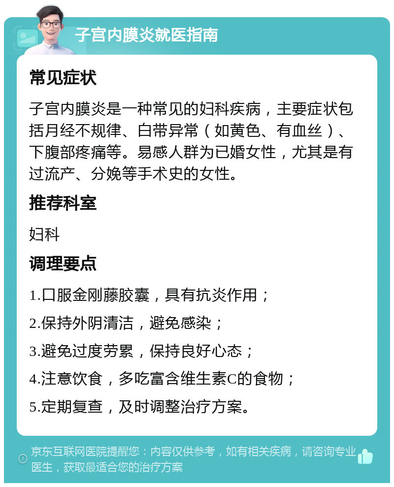 子宫内膜炎就医指南 常见症状 子宫内膜炎是一种常见的妇科疾病，主要症状包括月经不规律、白带异常（如黄色、有血丝）、下腹部疼痛等。易感人群为已婚女性，尤其是有过流产、分娩等手术史的女性。 推荐科室 妇科 调理要点 1.口服金刚藤胶囊，具有抗炎作用； 2.保持外阴清洁，避免感染； 3.避免过度劳累，保持良好心态； 4.注意饮食，多吃富含维生素C的食物； 5.定期复查，及时调整治疗方案。