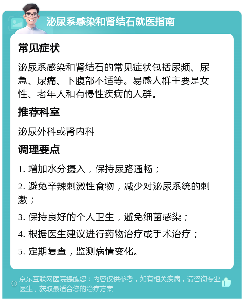 泌尿系感染和肾结石就医指南 常见症状 泌尿系感染和肾结石的常见症状包括尿频、尿急、尿痛、下腹部不适等。易感人群主要是女性、老年人和有慢性疾病的人群。 推荐科室 泌尿外科或肾内科 调理要点 1. 增加水分摄入，保持尿路通畅； 2. 避免辛辣刺激性食物，减少对泌尿系统的刺激； 3. 保持良好的个人卫生，避免细菌感染； 4. 根据医生建议进行药物治疗或手术治疗； 5. 定期复查，监测病情变化。