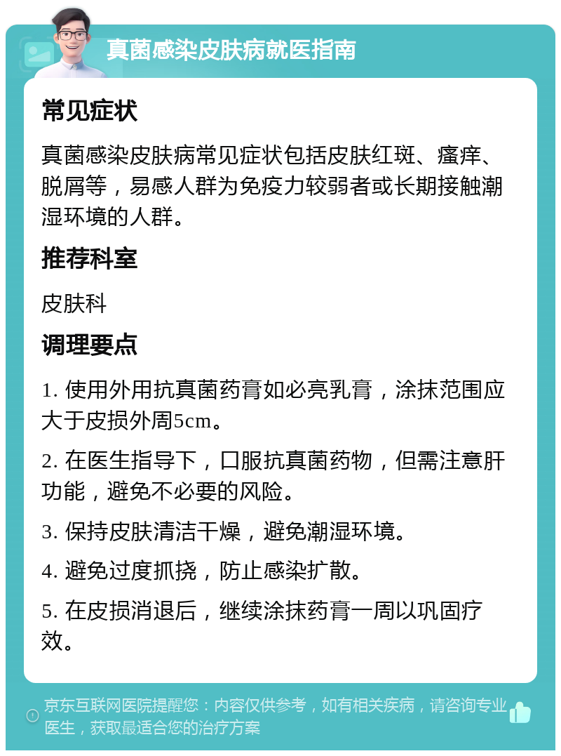 真菌感染皮肤病就医指南 常见症状 真菌感染皮肤病常见症状包括皮肤红斑、瘙痒、脱屑等，易感人群为免疫力较弱者或长期接触潮湿环境的人群。 推荐科室 皮肤科 调理要点 1. 使用外用抗真菌药膏如必亮乳膏，涂抹范围应大于皮损外周5cm。 2. 在医生指导下，口服抗真菌药物，但需注意肝功能，避免不必要的风险。 3. 保持皮肤清洁干燥，避免潮湿环境。 4. 避免过度抓挠，防止感染扩散。 5. 在皮损消退后，继续涂抹药膏一周以巩固疗效。