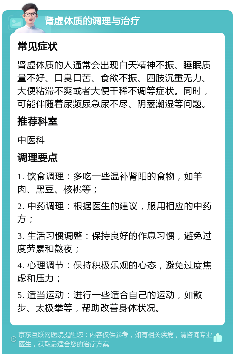 肾虚体质的调理与治疗 常见症状 肾虚体质的人通常会出现白天精神不振、睡眠质量不好、口臭口苦、食欲不振、四肢沉重无力、大便粘滞不爽或者大便干稀不调等症状。同时，可能伴随着尿频尿急尿不尽、阴囊潮湿等问题。 推荐科室 中医科 调理要点 1. 饮食调理：多吃一些温补肾阳的食物，如羊肉、黑豆、核桃等； 2. 中药调理：根据医生的建议，服用相应的中药方； 3. 生活习惯调整：保持良好的作息习惯，避免过度劳累和熬夜； 4. 心理调节：保持积极乐观的心态，避免过度焦虑和压力； 5. 适当运动：进行一些适合自己的运动，如散步、太极拳等，帮助改善身体状况。