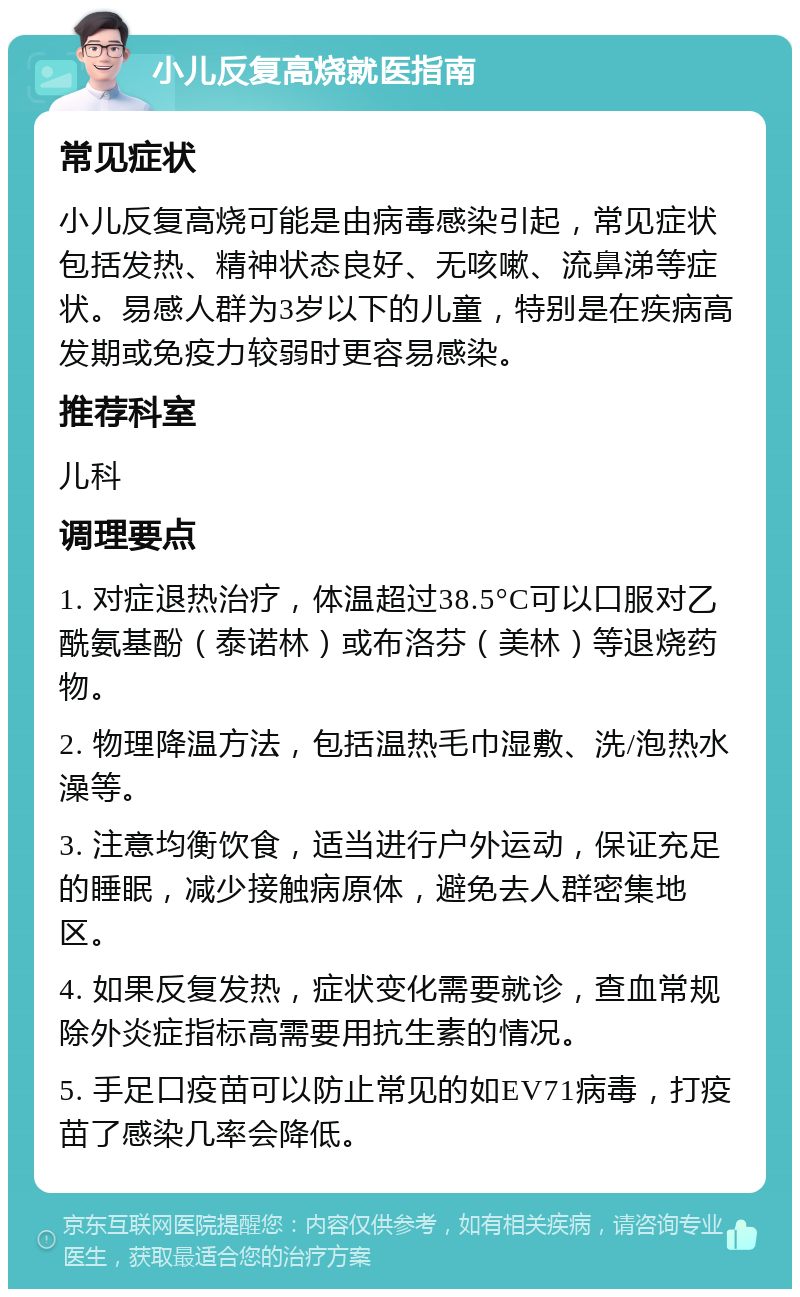 小儿反复高烧就医指南 常见症状 小儿反复高烧可能是由病毒感染引起，常见症状包括发热、精神状态良好、无咳嗽、流鼻涕等症状。易感人群为3岁以下的儿童，特别是在疾病高发期或免疫力较弱时更容易感染。 推荐科室 儿科 调理要点 1. 对症退热治疗，体温超过38.5°C可以口服对乙酰氨基酚（泰诺林）或布洛芬（美林）等退烧药物。 2. 物理降温方法，包括温热毛巾湿敷、洗/泡热水澡等。 3. 注意均衡饮食，适当进行户外运动，保证充足的睡眠，减少接触病原体，避免去人群密集地区。 4. 如果反复发热，症状变化需要就诊，查血常规除外炎症指标高需要用抗生素的情况。 5. 手足口疫苗可以防止常见的如EV71病毒，打疫苗了感染几率会降低。