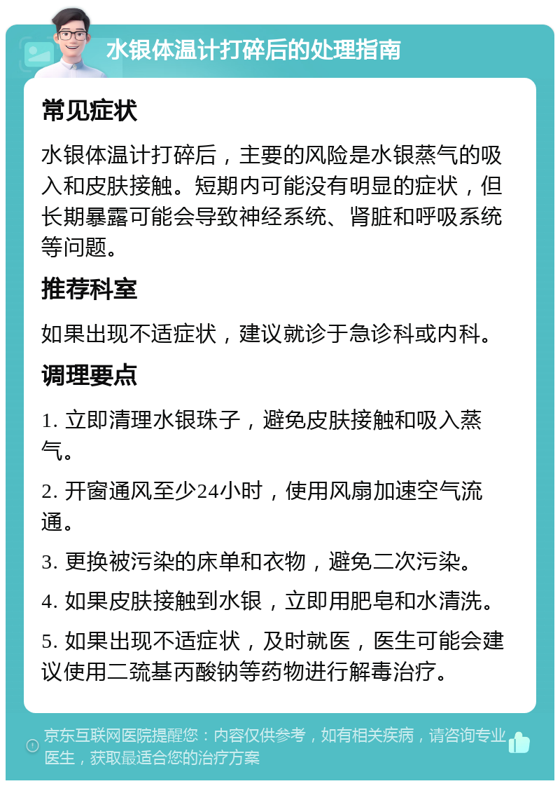 水银体温计打碎后的处理指南 常见症状 水银体温计打碎后，主要的风险是水银蒸气的吸入和皮肤接触。短期内可能没有明显的症状，但长期暴露可能会导致神经系统、肾脏和呼吸系统等问题。 推荐科室 如果出现不适症状，建议就诊于急诊科或内科。 调理要点 1. 立即清理水银珠子，避免皮肤接触和吸入蒸气。 2. 开窗通风至少24小时，使用风扇加速空气流通。 3. 更换被污染的床单和衣物，避免二次污染。 4. 如果皮肤接触到水银，立即用肥皂和水清洗。 5. 如果出现不适症状，及时就医，医生可能会建议使用二巯基丙酸钠等药物进行解毒治疗。