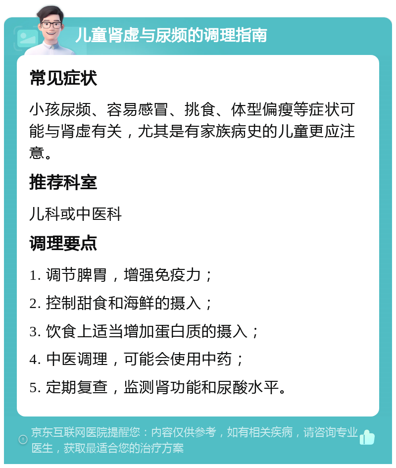 儿童肾虚与尿频的调理指南 常见症状 小孩尿频、容易感冒、挑食、体型偏瘦等症状可能与肾虚有关，尤其是有家族病史的儿童更应注意。 推荐科室 儿科或中医科 调理要点 1. 调节脾胃，增强免疫力； 2. 控制甜食和海鲜的摄入； 3. 饮食上适当增加蛋白质的摄入； 4. 中医调理，可能会使用中药； 5. 定期复查，监测肾功能和尿酸水平。