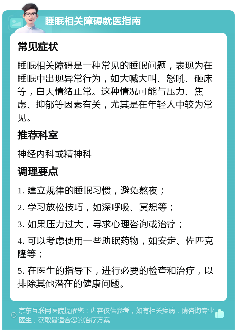 睡眠相关障碍就医指南 常见症状 睡眠相关障碍是一种常见的睡眠问题，表现为在睡眠中出现异常行为，如大喊大叫、怒吼、砸床等，白天情绪正常。这种情况可能与压力、焦虑、抑郁等因素有关，尤其是在年轻人中较为常见。 推荐科室 神经内科或精神科 调理要点 1. 建立规律的睡眠习惯，避免熬夜； 2. 学习放松技巧，如深呼吸、冥想等； 3. 如果压力过大，寻求心理咨询或治疗； 4. 可以考虑使用一些助眠药物，如安定、佐匹克隆等； 5. 在医生的指导下，进行必要的检查和治疗，以排除其他潜在的健康问题。