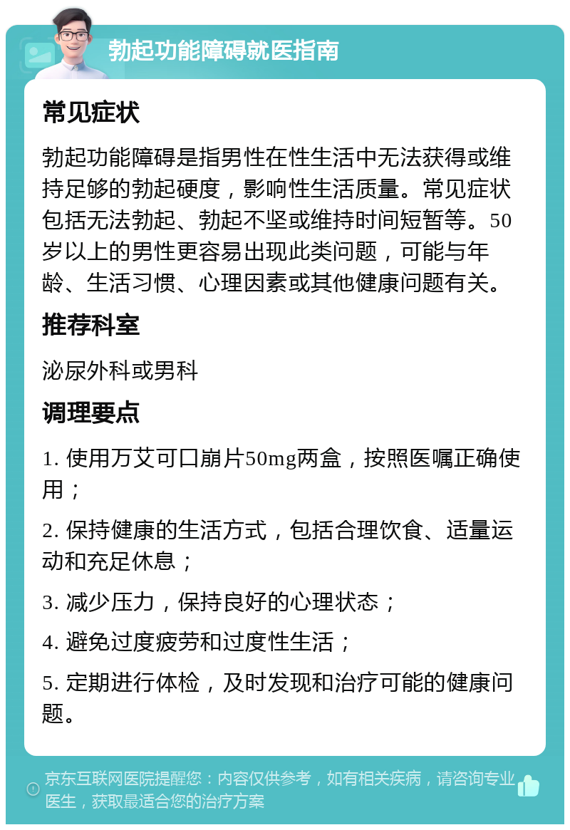 勃起功能障碍就医指南 常见症状 勃起功能障碍是指男性在性生活中无法获得或维持足够的勃起硬度，影响性生活质量。常见症状包括无法勃起、勃起不坚或维持时间短暂等。50岁以上的男性更容易出现此类问题，可能与年龄、生活习惯、心理因素或其他健康问题有关。 推荐科室 泌尿外科或男科 调理要点 1. 使用万艾可口崩片50mg两盒，按照医嘱正确使用； 2. 保持健康的生活方式，包括合理饮食、适量运动和充足休息； 3. 减少压力，保持良好的心理状态； 4. 避免过度疲劳和过度性生活； 5. 定期进行体检，及时发现和治疗可能的健康问题。